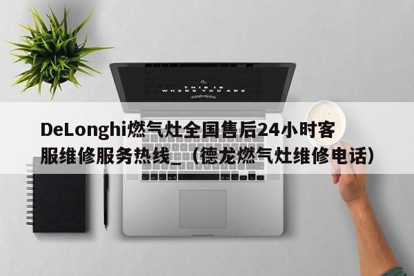 DeLonghi燃气灶全国售后24小时客服维修服务热线_（德龙燃气灶维修电话）