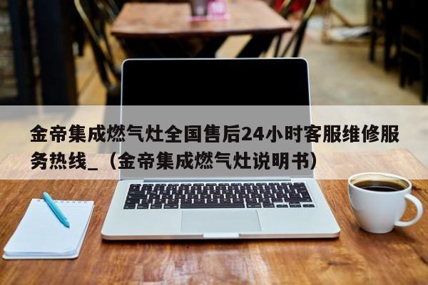 金帝集成燃气灶全国售后24小时客服维修服务热线_（金帝集成燃气灶说明书）