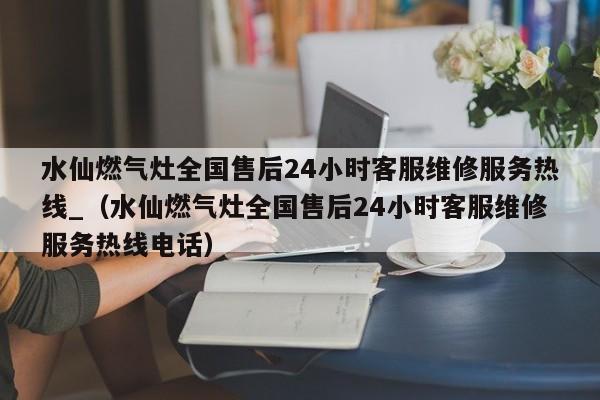 水仙燃气灶全国售后24小时客服维修服务热线_（水仙燃气灶全国售后24小时客服维修服务热线电话）