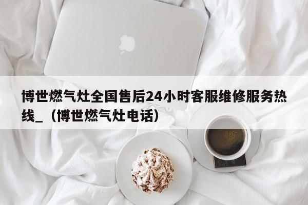 博世燃气灶全国售后24小时客服维修服务热线_（博世燃气灶电话）