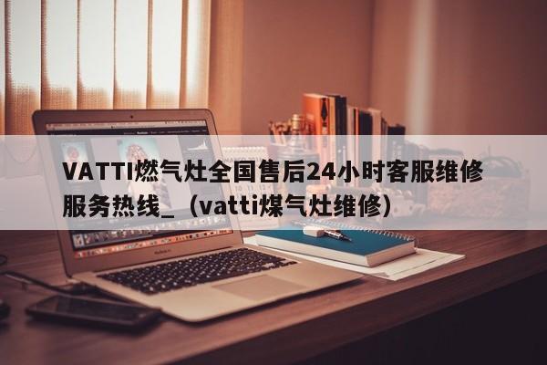 VATTI燃气灶全国售后24小时客服维修服务热线_（vatti煤气灶维修）