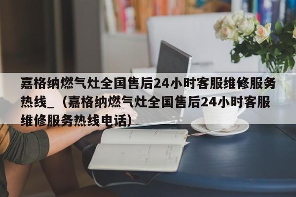 嘉格纳燃气灶全国售后24小时客服维修服务热线_（嘉格纳燃气灶全国售后24小时客服维修服务热线电话）