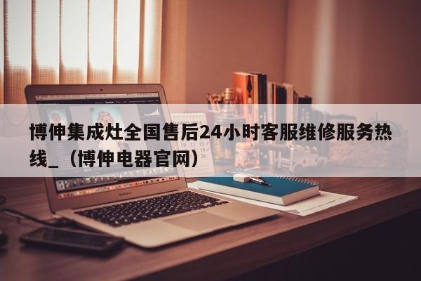 博伸集成灶全国售后24小时客服维修服务热线_（博伸电器官网）