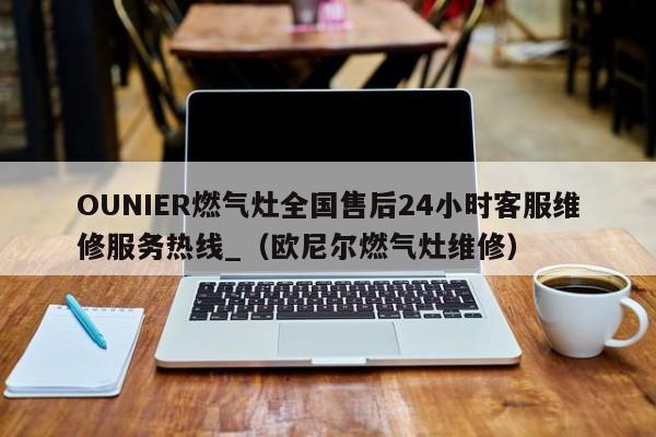 OUNIER燃气灶全国售后24小时客服维修服务热线_（欧尼尔燃气灶维修）