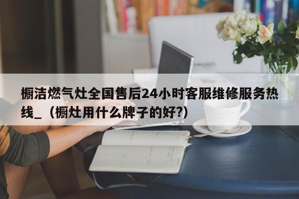 橱洁燃气灶全国售后24小时客服维修服务热线_（橱灶用什么牌子的好?）