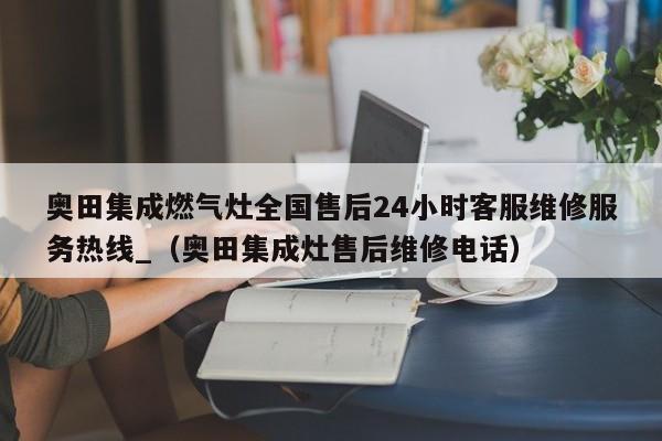 奥田集成燃气灶全国售后24小时客服维修服务热线_（奥田集成灶售后维修电话）