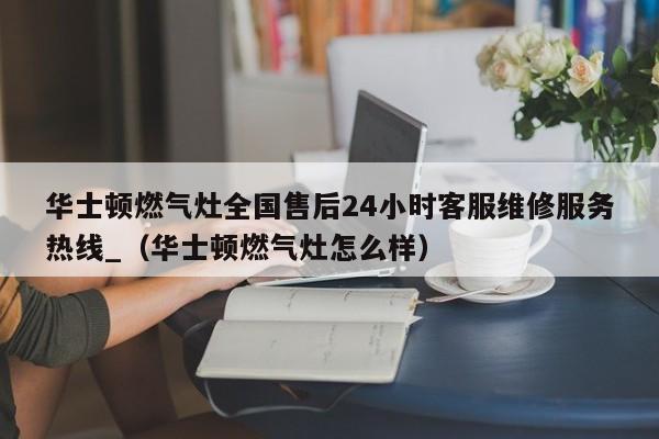 华士顿燃气灶全国售后24小时客服维修服务热线_（华士顿燃气灶怎么样）