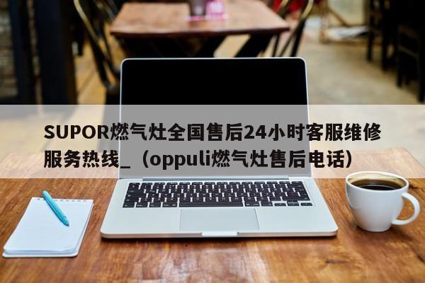 SUPOR燃气灶全国售后24小时客服维修服务热线_（oppuli燃气灶售后电话）