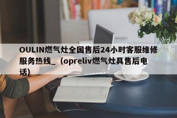 OULIN燃气灶全国售后24小时客服维修服务热线_（opreliv燃气灶具售后电话）