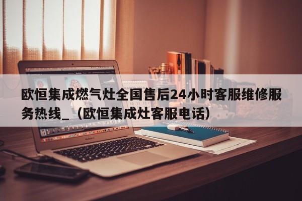 欧恒集成燃气灶全国售后24小时客服维修服务热线_（欧恒集成灶客服电话）