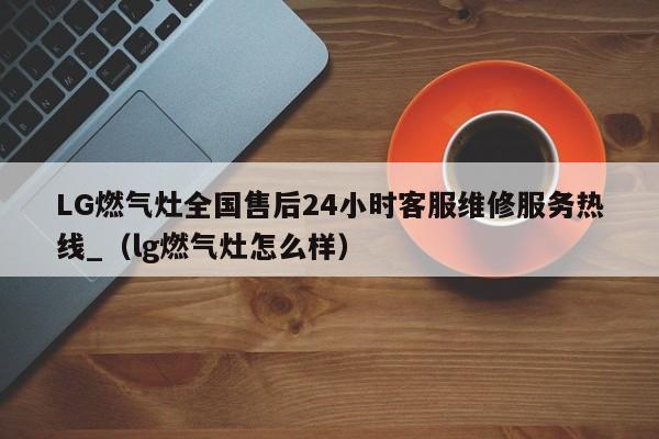 LG燃气灶全国售后24小时客服维修服务热线_（lg燃气灶怎么样）