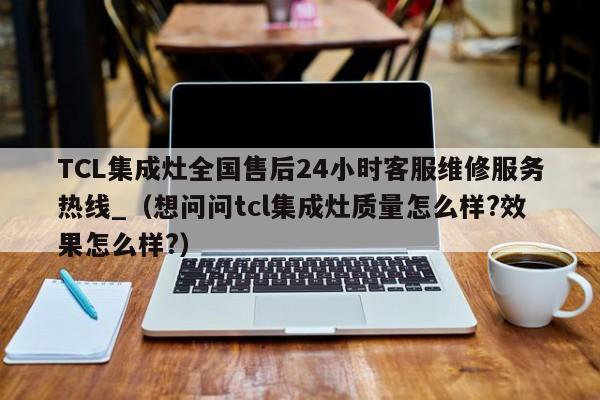 TCL集成灶全国售后24小时客服维修服务热线_（想问问tcl集成灶质量怎么样?效果怎么样?）