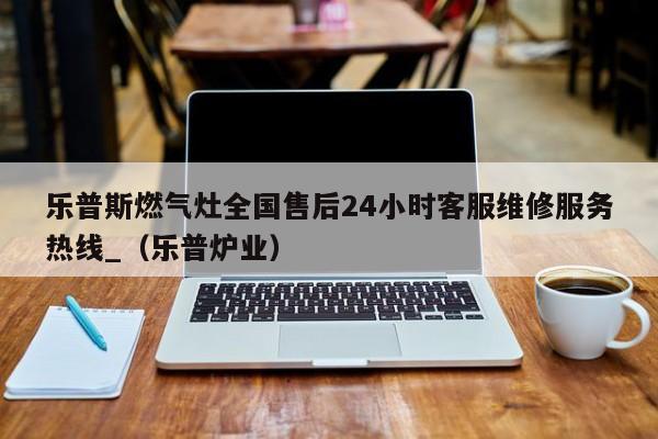 乐普斯燃气灶全国售后24小时客服维修服务热线_（乐普炉业）