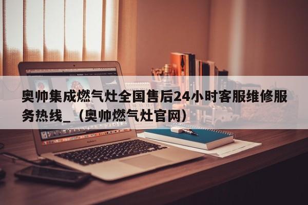 奥帅集成燃气灶全国售后24小时客服维修服务热线_（奥帅燃气灶官网）