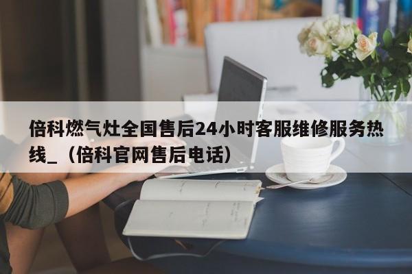 倍科燃气灶全国售后24小时客服维修服务热线_（倍科官网售后电话）