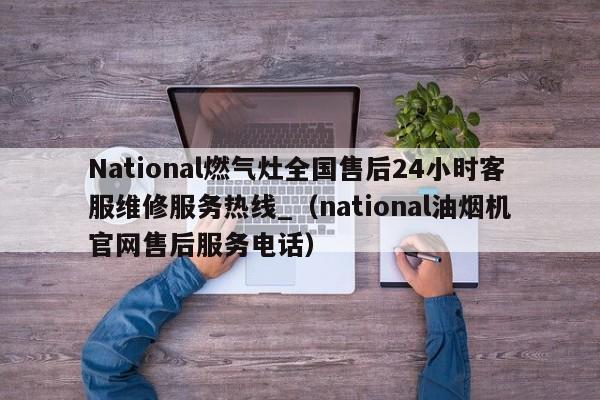 National燃气灶全国售后24小时客服维修服务热线_（national油烟机官网售后服务电话）