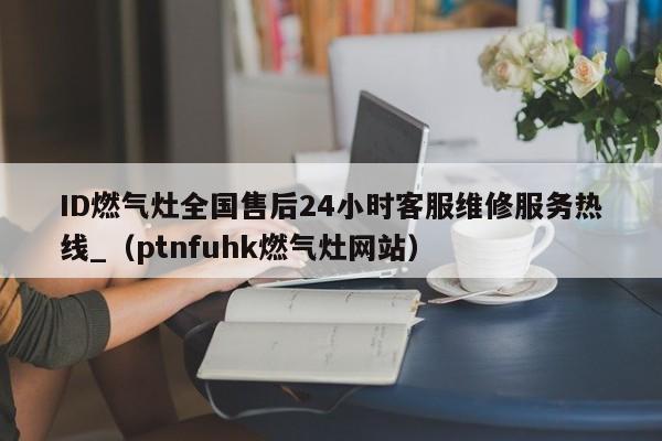 ID燃气灶全国售后24小时客服维修服务热线_（ptnfuhk燃气灶网站）