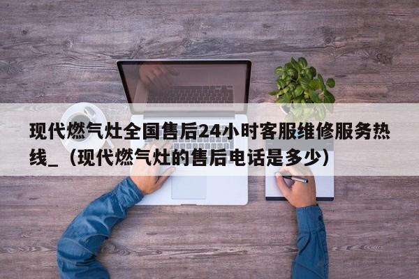 现代燃气灶全国售后24小时客服维修服务热线_（现代燃气灶的售后电话是多少）