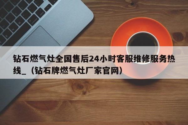 钻石燃气灶全国售后24小时客服维修服务热线_（钻石牌燃气灶厂家官网）