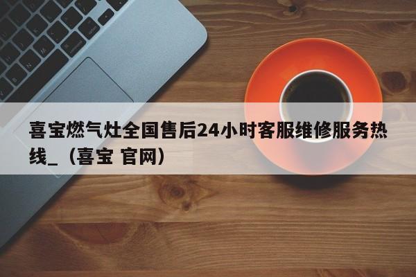 喜宝燃气灶全国售后24小时客服维修服务热线_（喜宝 官网）