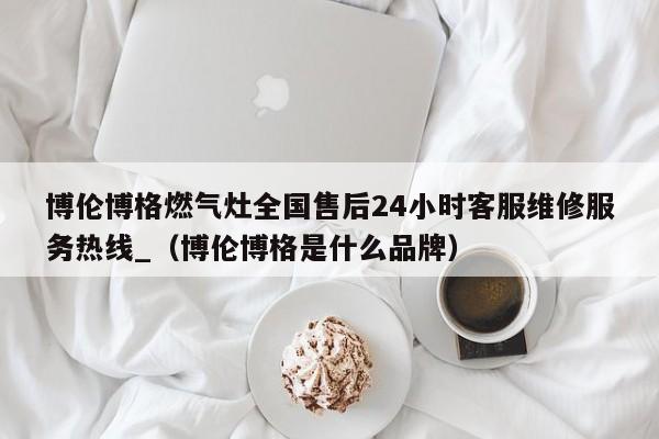 博伦博格燃气灶全国售后24小时客服维修服务热线_（博伦博格是什么品牌）