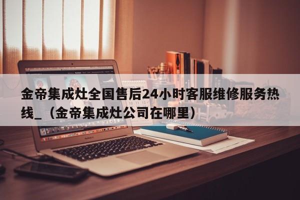 金帝集成灶全国售后24小时客服维修服务热线_（金帝集成灶公司在哪里）