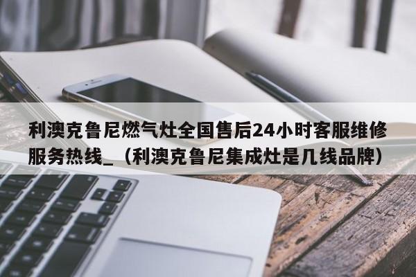 利澳克鲁尼燃气灶全国售后24小时客服维修服务热线_（利澳克鲁尼集成灶是几线品牌）