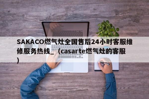 SAKACO燃气灶全国售后24小时客服维修服务热线_（casarte燃气灶的客服）