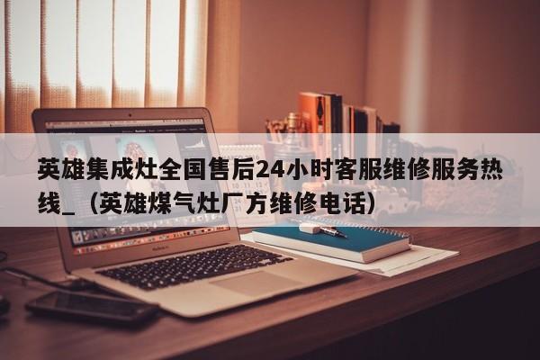 英雄集成灶全国售后24小时客服维修服务热线_（英雄煤气灶厂方维修电话）