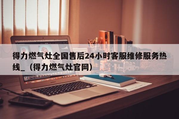 得力燃气灶全国售后24小时客服维修服务热线_（得力燃气灶官网）