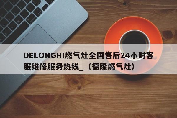 DELONGHI燃气灶全国售后24小时客服维修服务热线_（德隆燃气灶）