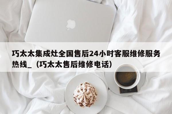 巧太太集成灶全国售后24小时客服维修服务热线_（巧太太售后维修电话）