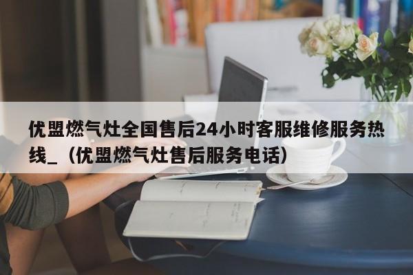 优盟燃气灶全国售后24小时客服维修服务热线_（优盟燃气灶售后服务电话）