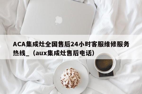 ACA集成灶全国售后24小时客服维修服务热线_（aux集成灶售后电话）