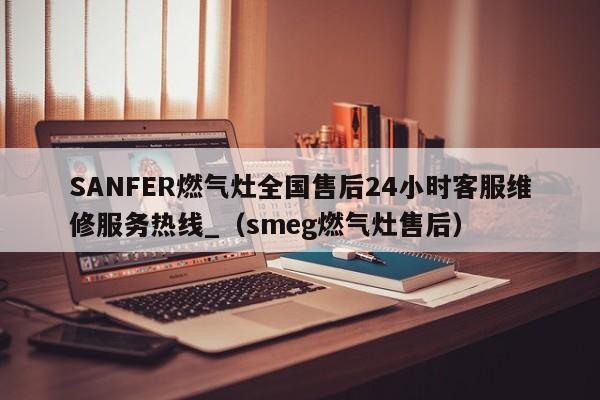 SANFER燃气灶全国售后24小时客服维修服务热线_（smeg燃气灶售后）