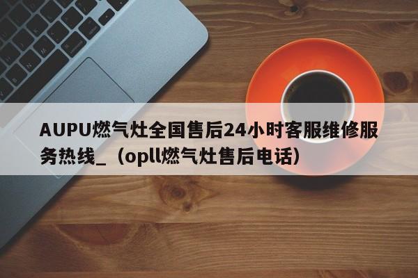 AUPU燃气灶全国售后24小时客服维修服务热线_（opll燃气灶售后电话）