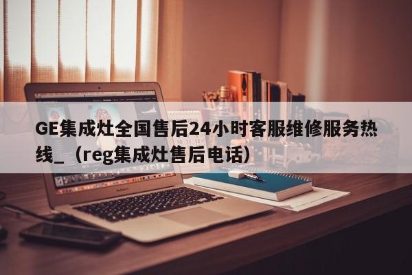 GE集成灶全国售后24小时客服维修服务热线_（reg集成灶售后电话）