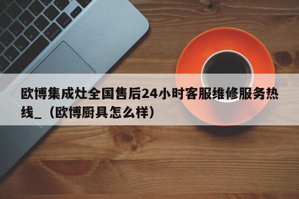 欧博集成灶全国售后24小时客服维修服务热线_（欧博厨具怎么样）