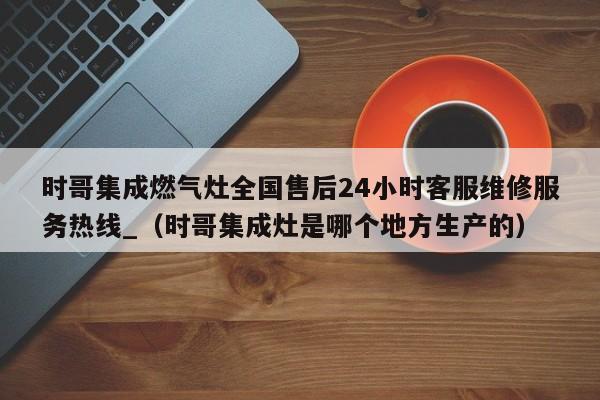 时哥集成燃气灶全国售后24小时客服维修服务热线_（时哥集成灶是哪个地方生产的）