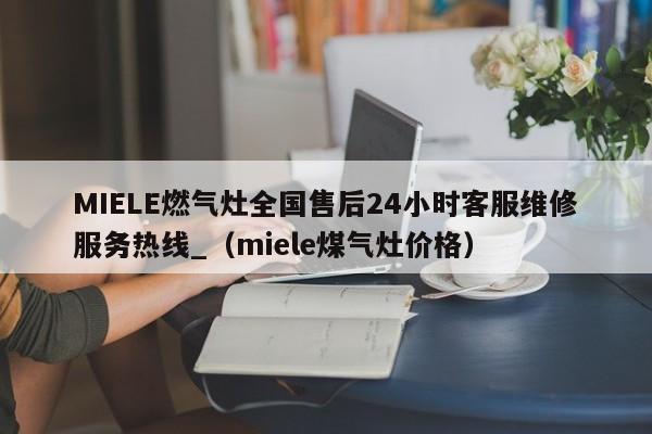 MIELE燃气灶全国售后24小时客服维修服务热线_（miele煤气灶价格）