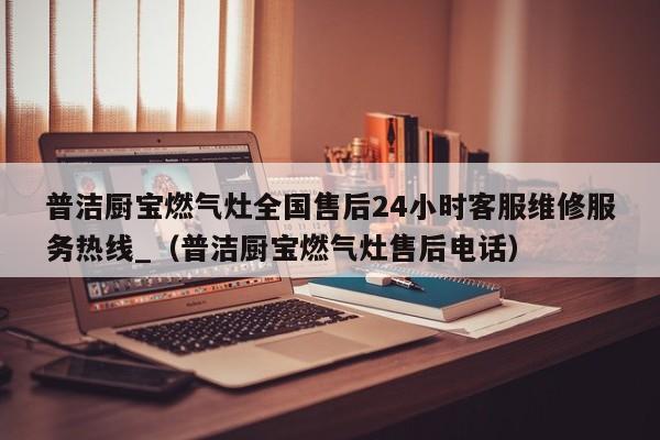 普洁厨宝燃气灶全国售后24小时客服维修服务热线_（普洁厨宝燃气灶售后电话）