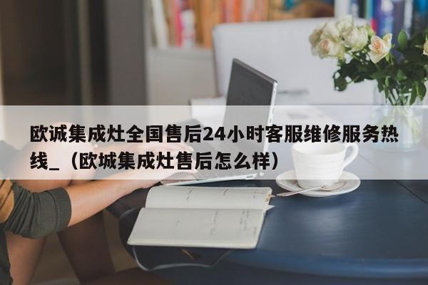 欧诚集成灶全国售后24小时客服维修服务热线_（欧城集成灶售后怎么样）