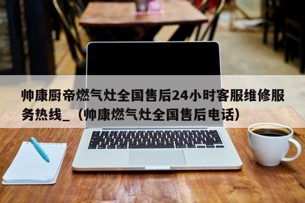 帅康厨帝燃气灶全国售后24小时客服维修服务热线_（帅康燃气灶全国售后电话）