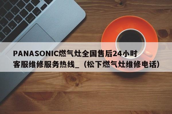 PANASONIC燃气灶全国售后24小时客服维修服务热线_（松下燃气灶维修电话）