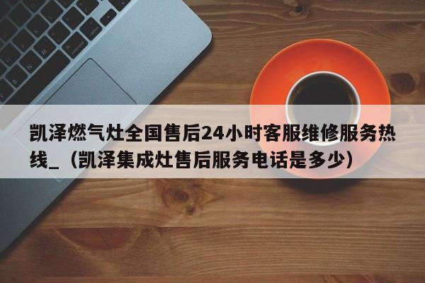 凯泽燃气灶全国售后24小时客服维修服务热线_（凯泽集成灶售后服务电话是多少）