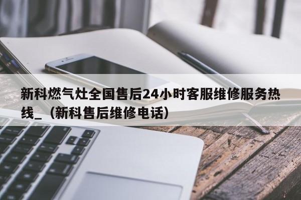 新科燃气灶全国售后24小时客服维修服务热线_（新科售后维修电话）