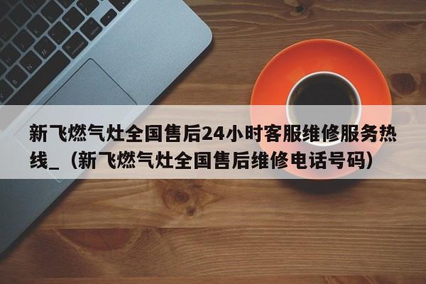 新飞燃气灶全国售后24小时客服维修服务热线_（新飞燃气灶全国售后维修电话号码）