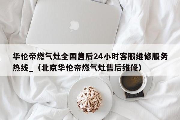 华伦帝燃气灶全国售后24小时客服维修服务热线_（北京华伦帝燃气灶售后维修）