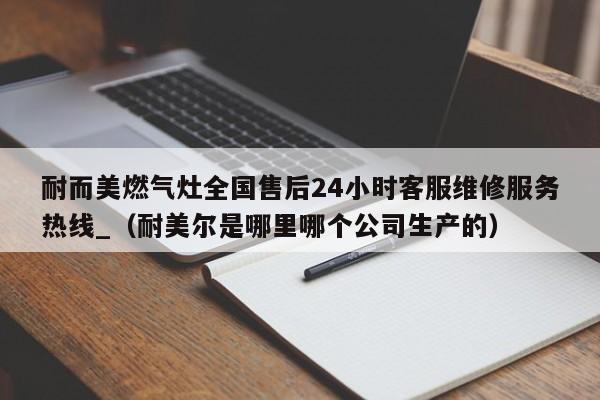 耐而美燃气灶全国售后24小时客服维修服务热线_（耐美尔是哪里哪个公司生产的）